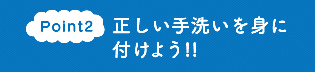 Point2　正しい手洗いを身に付けよう!!