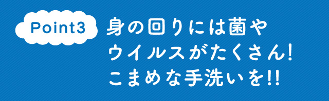 Point3　身の回りには菌やウイルスがたくさん！こまめな手洗いを!!