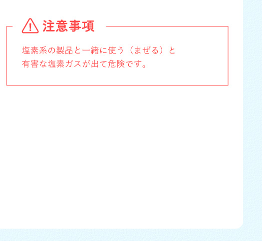 注意事項 塩素系の製品と一緒に使う（まぜる）と有害な塩素ガスが出て危険です。