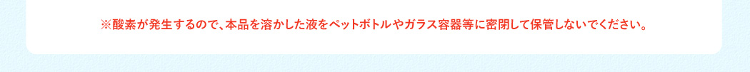 ※酸素が発生するので、本品を溶かした液をペットボトルやガラス容器等に密閉して保管しないでください。