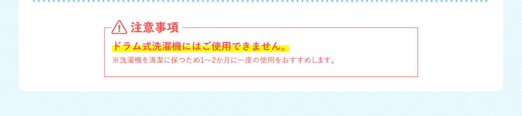 注意事項 ドラム式洗濯機にはご使用できません。※洗濯機を清潔に保つため1～2か月に一度の使用をおすすめします。