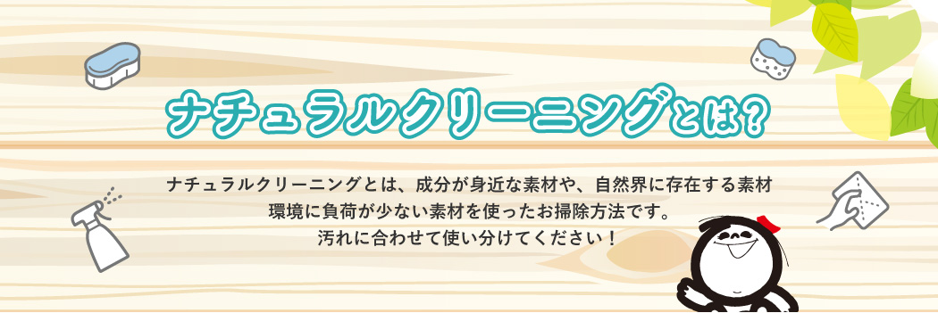 ナチュラルクリーニングとは？ ナチュラルクリーニングとは、成分が身近な素材や、自然界に存在する素材環境に負荷が少ない素材を使ったお掃除方法です。汚れに合わせて使い分けてください！