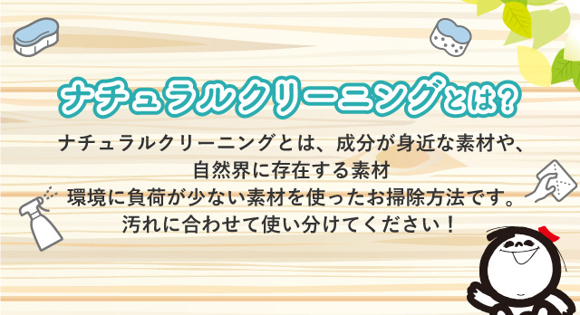 ナチュラルクリーニングとは？ ナチュラルクリーニングとは、成分が身近な素材や、自然界に存在する素材環境に負荷が少ない素材を使ったお掃除方法です。汚れに合わせて使い分けてください！