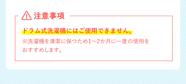 注意事項 ドラム式洗濯機にはご使用できません。※洗濯機を清潔に保つため1～2か月に一度の使用をおすすめします。