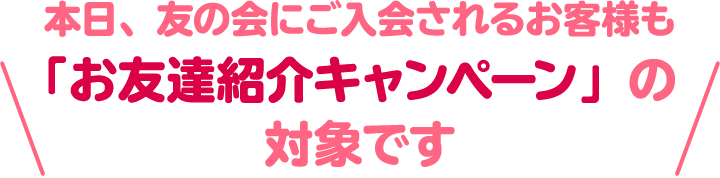 本日、友の会にご入会されるお客様も 「お友達紹介キャンペーン」の対象です