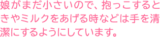 娘がまだ小さいので、抱っこするときやミルクをあげる時などは手を清潔にするようにしています。