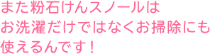 また粉石けんスノールはお洗濯だけではなくお掃除にも使えるんです！