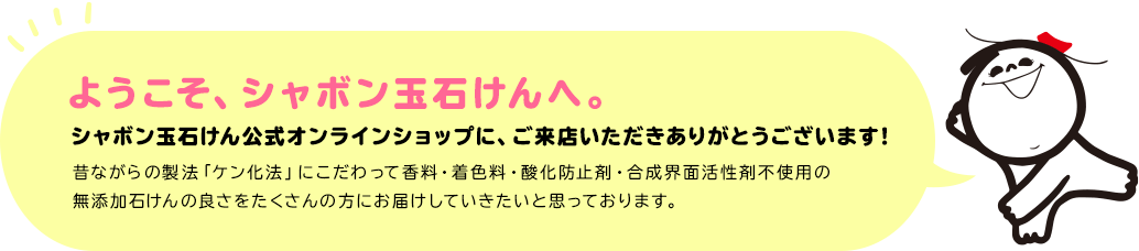 ようこそ、シャボン玉石けんへ。 シャボン玉石けん公式オンラインショップに、ご来店いただきありがとうございます! 昔ながらの製法「ケン化法」にこだわって香料・着色料・酸化防止剤・合成界面活性剤不使用の無添加石けんの良さをたくさんの方にお届けしていきたいと思っております。