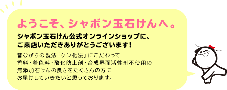 ようこそ、シャボン玉石けんへ。 シャボン玉石けん公式オンラインショップに、ご来店いただきありがとうございます! 昔ながらの製法「ケン化法」にこだわって香料・着色料・酸化防止剤・合成界面活性剤不使用の無添加石けんの良さをたくさんの方にお届けしていきたいと思っております。