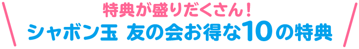 特典が盛りだくさん！シャボン玉 友の会お得な10の特典