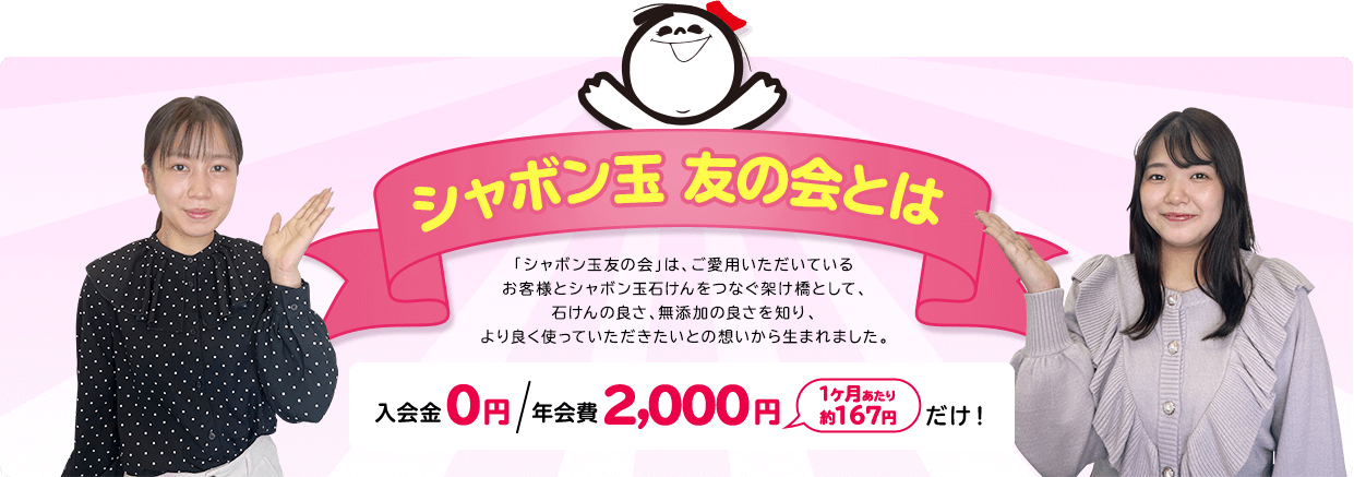 シャボン玉 友の会とは 「シャボン玉友の会」は、ご愛用いただいている お客様とシャボン玉石けんをつなぐ架け橋として、 石けんの良さ、無添加の良さを知り、より良く使っていただきたいとの想いから生まれました。入会金０円 年会費 2,000円 1ヶ月あたり 約167円 だけ！