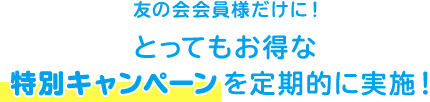 友の会会員様だけに！ とってもお得な 特別キャンペーンを定期的に実施！