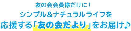 友の会会員様だけに！ シンプル＆ナチュラルライフを応援する「友の会だより」をお届け♪