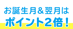 お誕生月＆翌月は ポイント2倍！