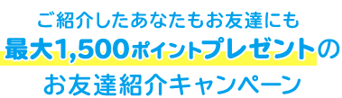 ご紹介したあなたもお友達にも 最大1,500ポイントプレゼントの お友達紹介キャンペーン