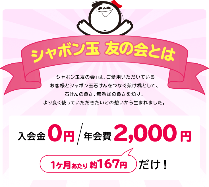 シャボン玉 友の会とは 「シャボン玉友の会」は、ご愛用いただいている お客様とシャボン玉石けんをつなぐ架け橋として、 石けんの良さ、無添加の良さを知り、より良く使っていただきたいとの想いから生まれました。入会金０円 年会費 2,000円 1ヶ月あたり 約167円 だけ！